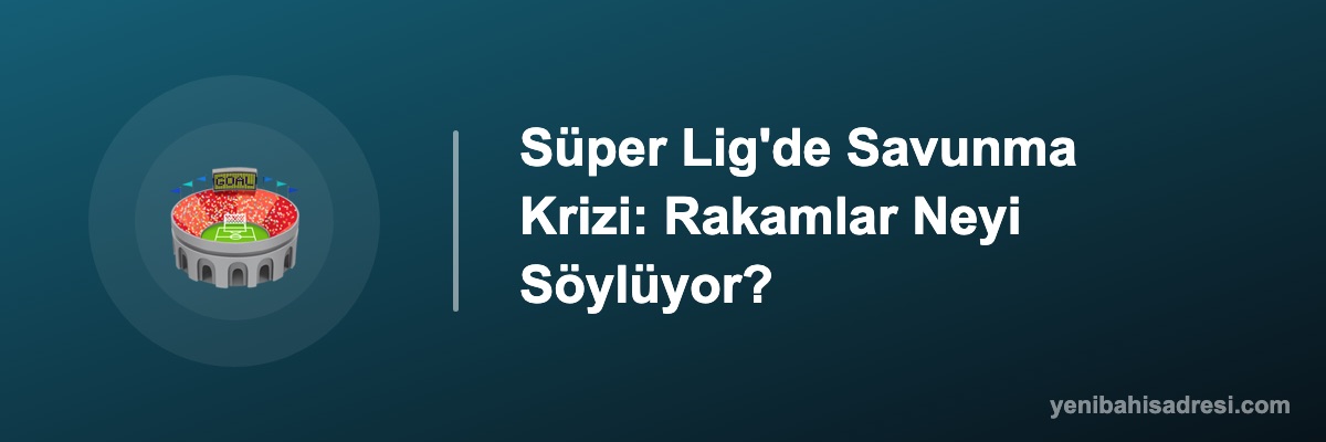 Süper Lig'de Savunma Krizi: Rakamlar Neyi Söylüyor?